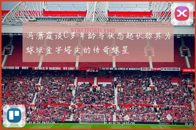 冯潇霆谈C罗年龄与状态起伏称其为球坛金字塔尖的传奇球星