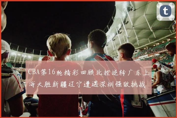 CBA第16轮精彩回顾北控逆转广东上海大胜新疆辽宁遭遇深圳强敌挑战