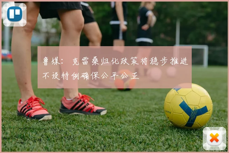 鲁媒：克雷桑归化政策将稳步推进不设特例确保公平公正