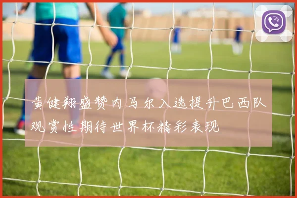 黄健翔盛赞内马尔入选提升巴西队观赏性期待世界杯精彩表现