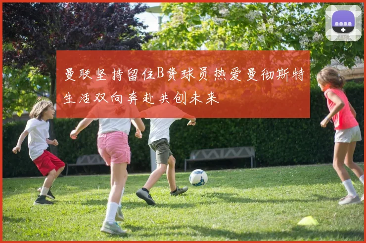 曼联坚持留住B费球员热爱曼彻斯特生活双向奔赴共创未来