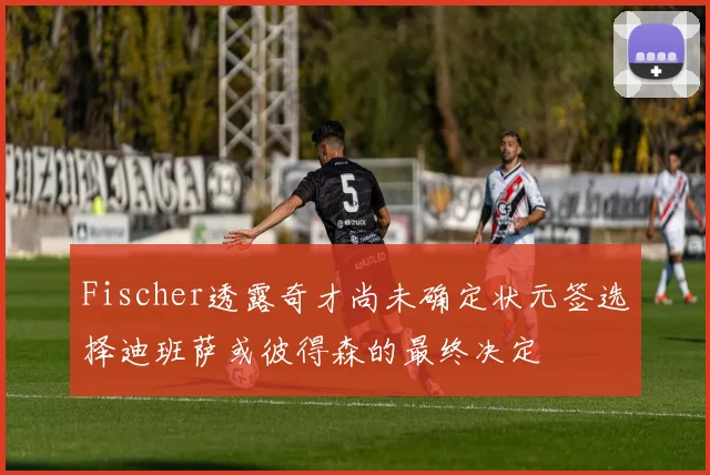 Fischer透露奇才尚未确定状元签选择迪班萨或彼得森的最终决定