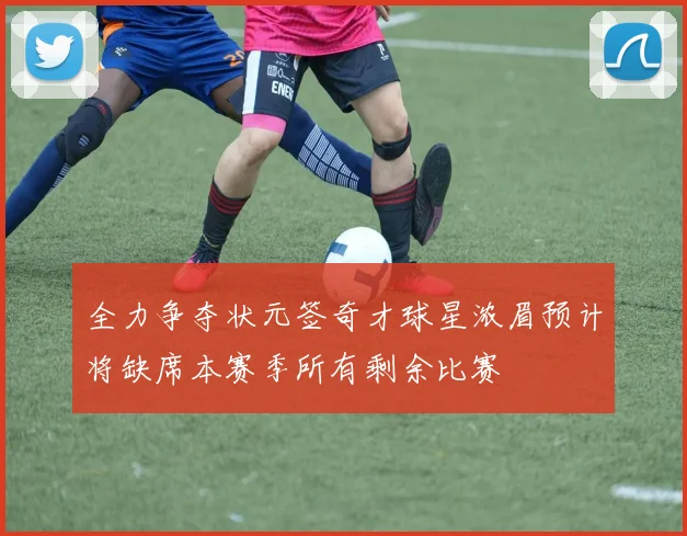 全力争夺状元签奇才球星浓眉预计将缺席本赛季所有剩余比赛
