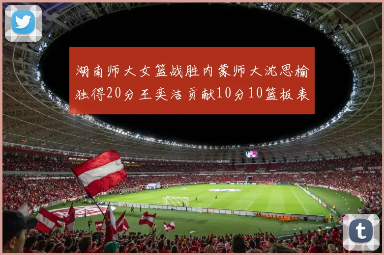 湖南师大女篮战胜内蒙师大沈思榆独得20分王奕洁贡献10分10篮板表现出色