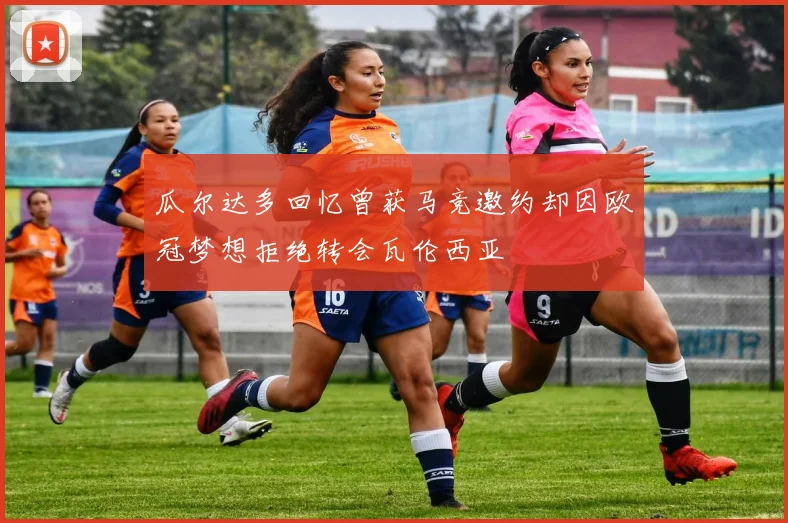 瓜尔达多回忆曾获马竞邀约却因欧冠梦想拒绝转会瓦伦西亚