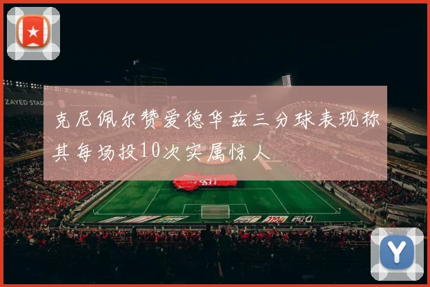 克尼佩尔赞爱德华兹三分球表现称其每场投10次实属惊人
