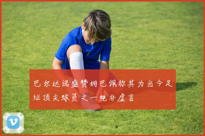 巴尔达诺盛赞姆巴佩称其为当今足坛顶尖球员之一绝非虚言