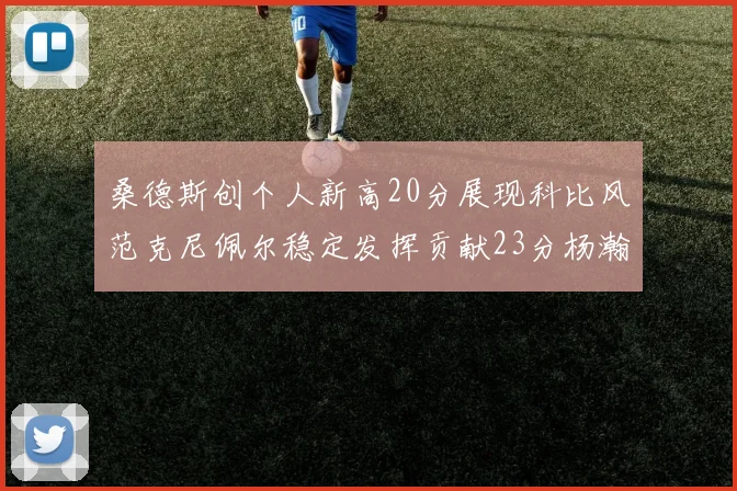 桑德斯创个人新高20分展现科比风范克尼佩尔稳定发挥贡献23分杨瀚森短短2分钟斩获4分