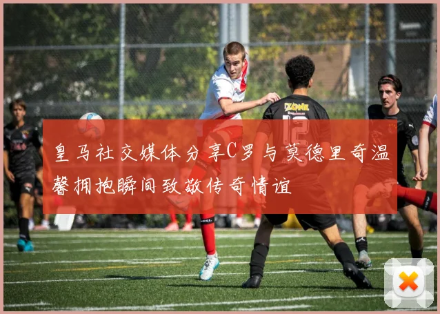 皇马社交媒体分享C罗与莫德里奇温馨拥抱瞬间致敬传奇情谊