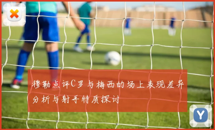 穆勒点评C罗与梅西的场上表现差异分析与射手特质探讨