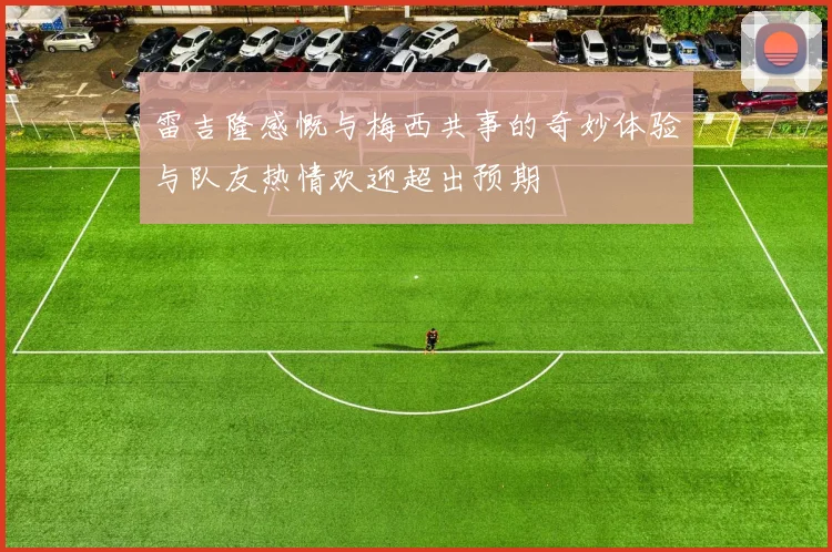 雷吉隆感慨与梅西共事的奇妙体验与队友热情欢迎超出预期