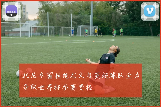 托尼冬窗拒绝尤文与英超球队全力争取世界杯参赛资格
