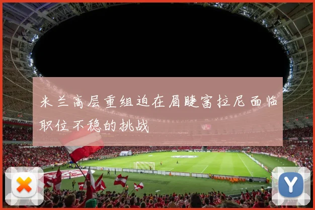 米兰高层重组迫在眉睫富拉尼面临职位不稳的挑战
