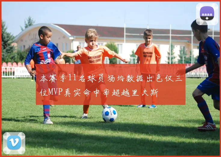 本赛季11名球员场均数据出色仅三位MVP真实命中率超越里夫斯