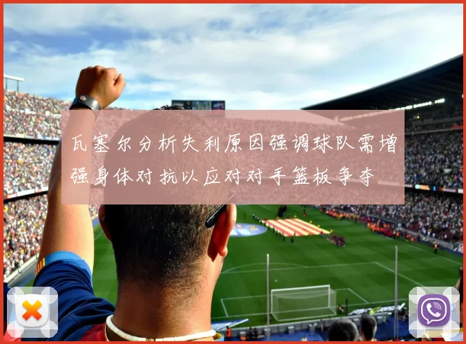 瓦塞尔分析失利原因强调球队需增强身体对抗以应对对手篮板争夺