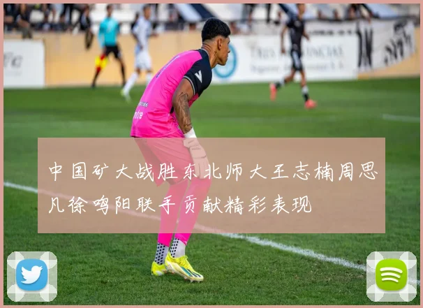中国矿大战胜东北师大王志楠周思凡徐鸣阳联手贡献精彩表现