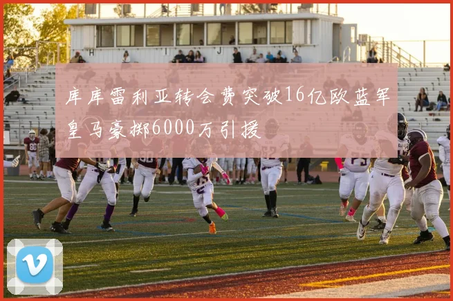 库库雷利亚转会费突破16亿欧蓝军皇马豪掷6000万引援